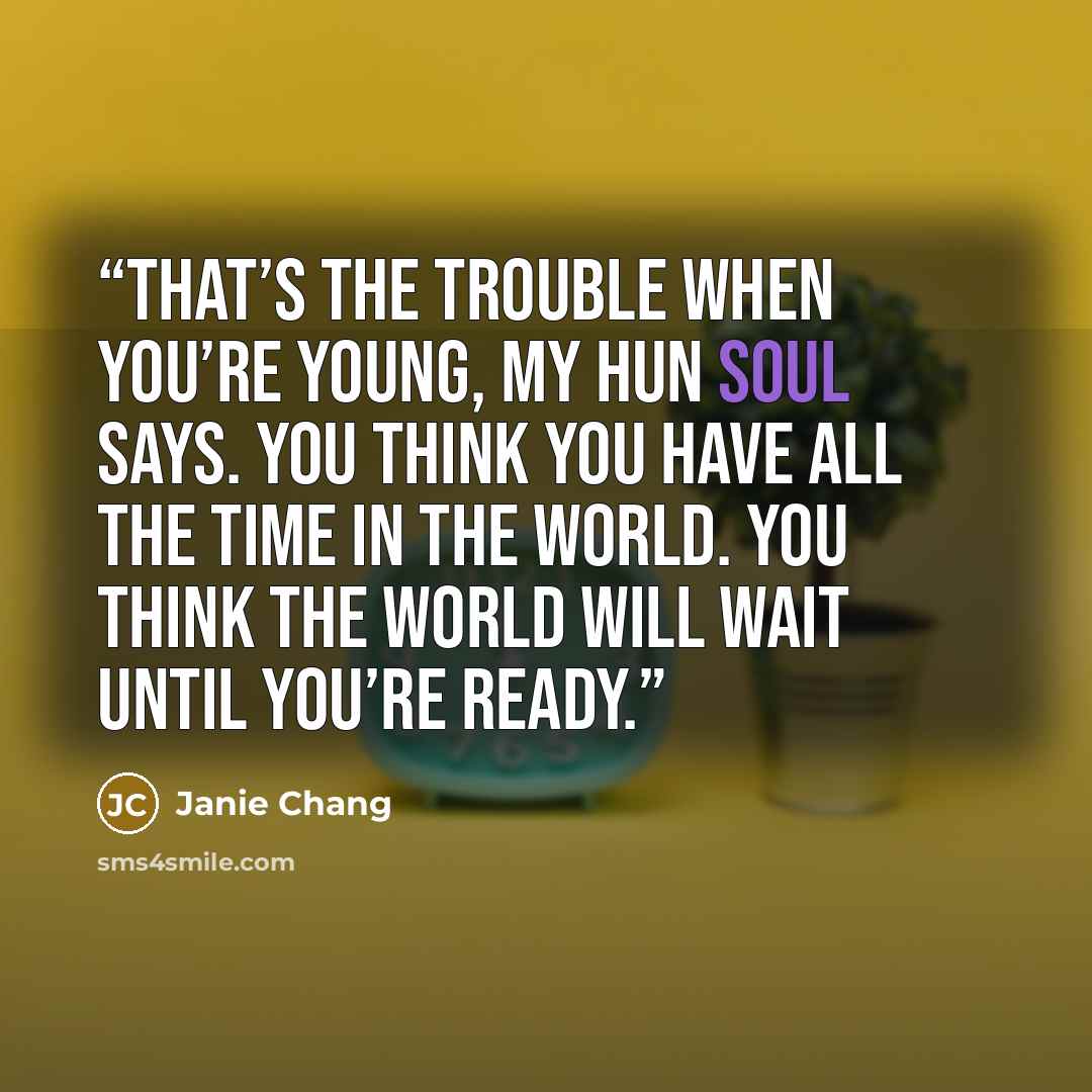 “That’s the trouble when you’re young, my hun soul says. You think you have all the time in the world. You think the world will wait until you’re ready.” quote by Janie Chang