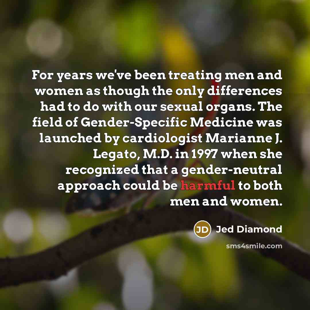 “For years we've been treating men and women as though the only differences had to do with our sexual organs. The field of Gender-Specific Medicine was launched by cardiologist Marianne J. Legato, M.D. in 1997 when she recognized that a gender-neutral approach could be harmful to both men and women.” quote by Jed Diamond