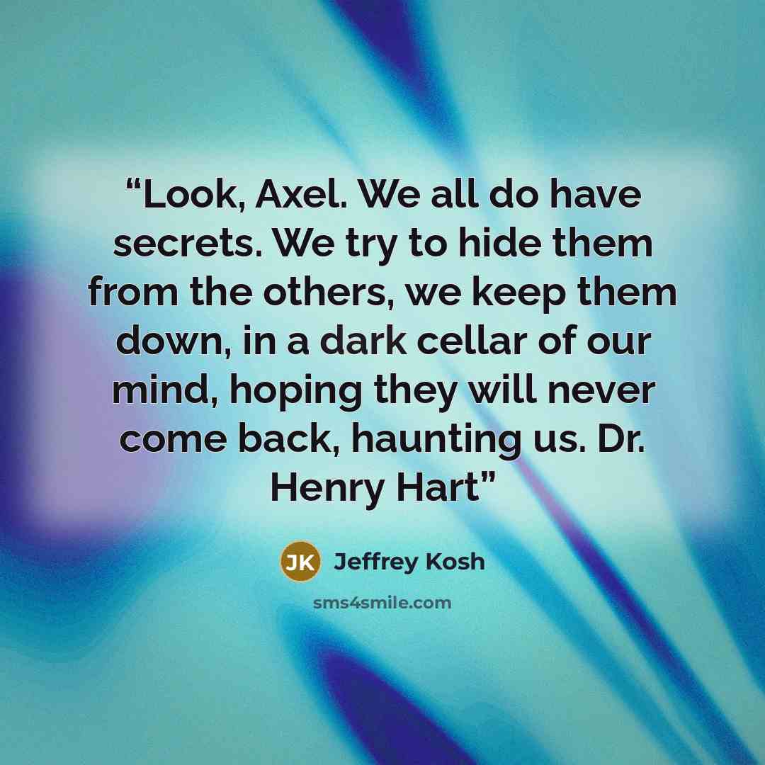 “Look, Axel. We all do have secrets. We try to hide them from the others, we keep them down, in a dark cellar of our mind, hoping they will never come back, haunting us. Dr. Henry Hart” quote by Jeffrey Kosh