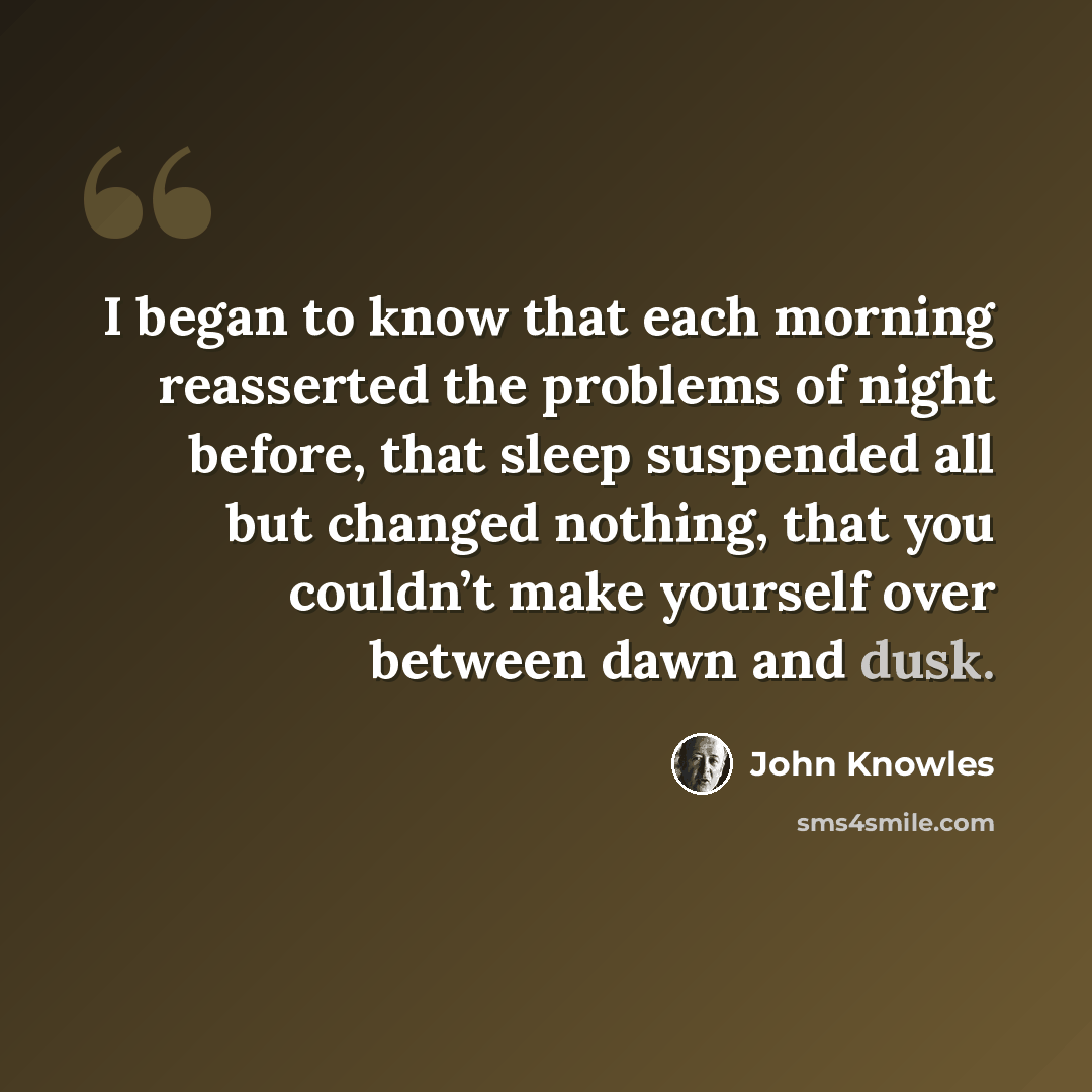 “I began to know that each morning reasserted the problems of night before, that sleep suspended all but changed nothing, that you couldn’t make yourself over between dawn and dusk.” quote by John Knowles