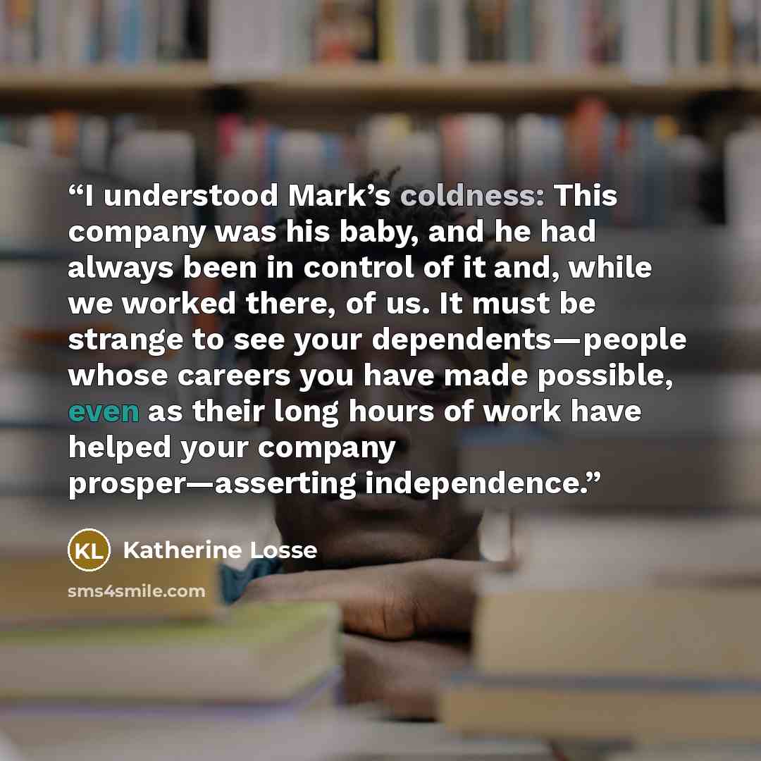 “I understood Mark’s coldness: This company was his baby, and he had always been in control of it and, while we worked there, of us. It must be strange to see your dependents—people whose careers you have made possible, even as their long hours of work have helped your company prosper—asserting…” quote by Katherine Losse