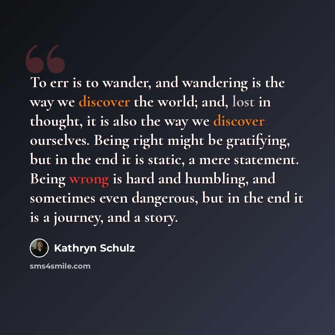 “To err is to wander, and wandering is the way we discover the world; and, lost in thought, it is also the way we discover ourselves. Being right might be gratifying, but in the end it is static, a mere statement. Being wrong is hard and humbling, and sometimes even dangerous, but in the end it is…” quote by Kathryn Schulz