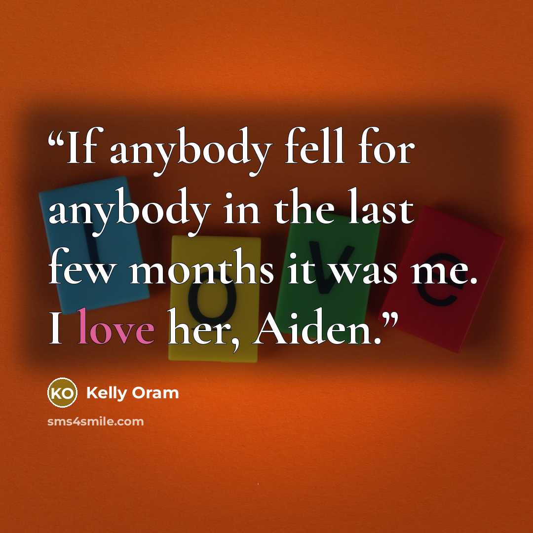 “If anybody fell for anybody in the last few months it was me. I love her, Aiden.” quote by Kelly Oram