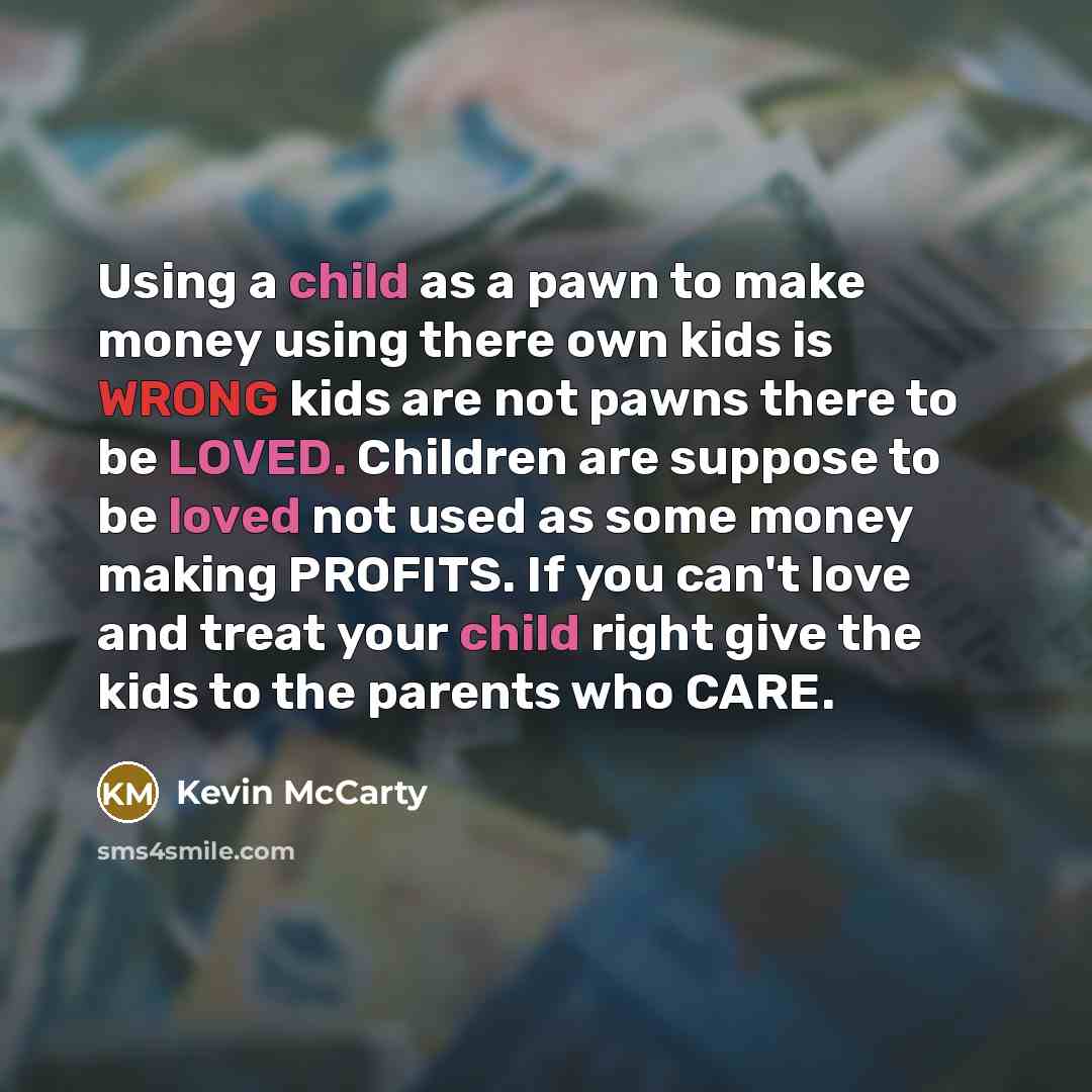 “Using a child as a pawn to make money using there own kids is WRONG kids are not pawns there to be LOVED. Children are suppose to be loved not used as some money making PROFITS. If you can't love and treat your child right give the kids to the parents who CARE.” quote by Kevin McCarty