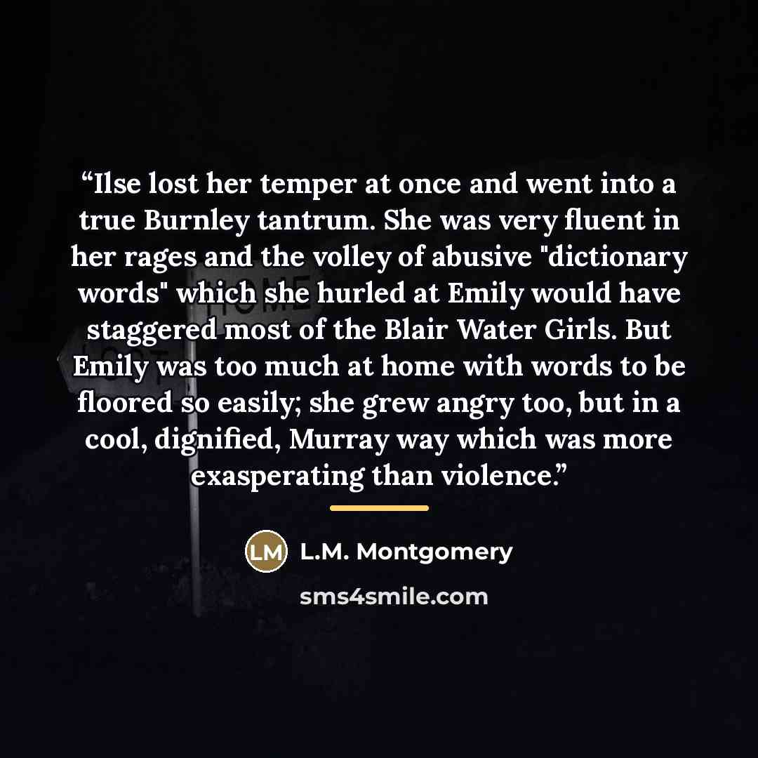 “Ilse lost her temper at once and went into a true Burnley tantrum. She was very fluent in her rages and the volley of abusive "dictionary words" which she hurled at Emily would have staggered most of the Blair Water Girls. But Emily was too much at home with words to be floored so easily; she grew…” quote by L.M. Montgomery