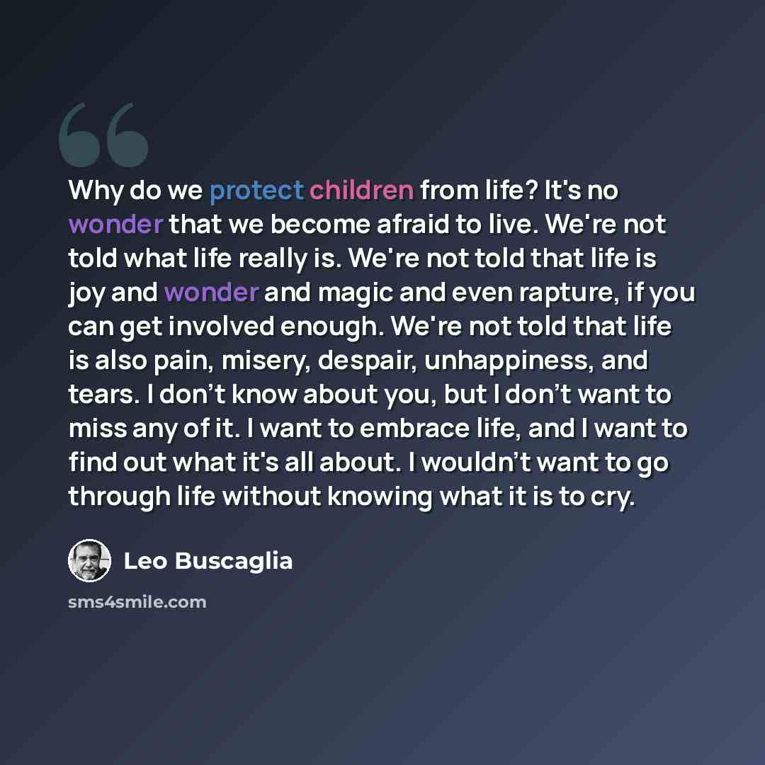 “Why do we protect children from life? It's no wonder that we become afraid to live. We're not told what life really is. We're not told that life is joy and wonder and magic and even rapture, if you can get involved enough. We're not told that life is also pain, misery, despair, unhappiness, and…” quote by Leo Buscaglia