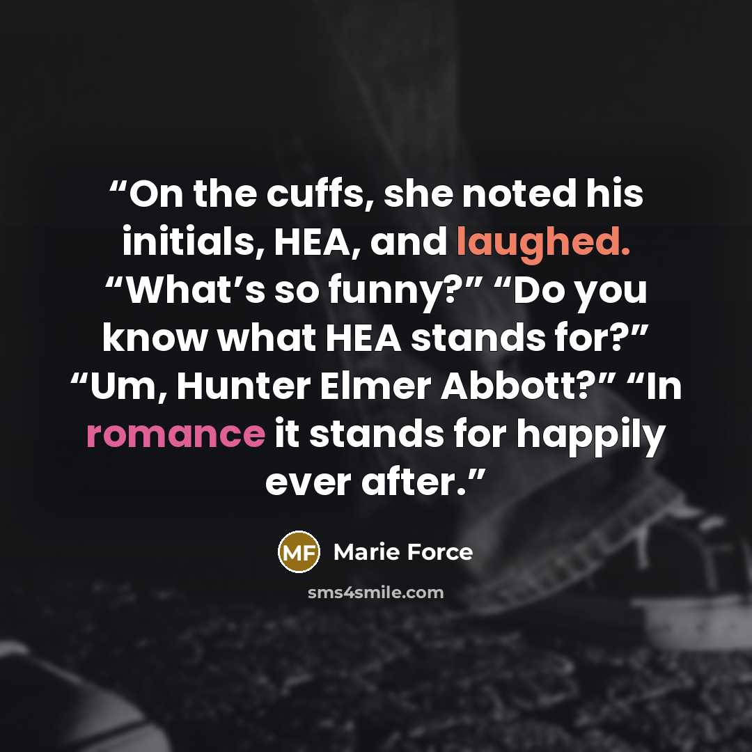 “On the cuffs, she noted his initials, HEA, and laughed. “What’s so funny?” “Do you know what HEA stands for?” “Um, Hunter Elmer Abbott?” “In romance it stands for happily ever after.” quote by Marie Force