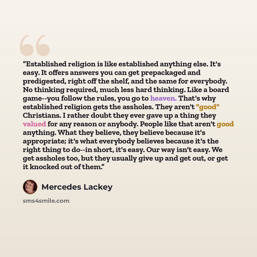“Established religion is like established anything else. It's easy. It offers answers you can get prepackaged and predigested, right off the shelf, and the same for everybody. No thinking required, much less hard thinking. Like a board game--you follow the rules, you go to heaven. That's why…” quote by Mercedes Lackey