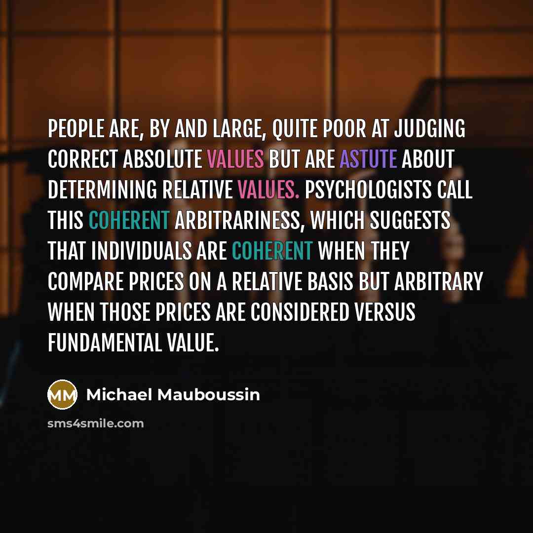 “People are, by and large, quite poor at judging correct absolute values but are astute about determining relative values. Psychologists call this coherent arbitrariness, which suggests that individuals are coherent when they compare prices on a relative basis but arbitrary when those prices are…” quote by Michael Mauboussin