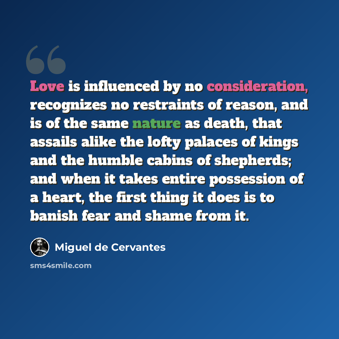 “Love is influenced by no consideration, recognizes no restraints of reason, and is of the same nature as death, that assails alike the lofty palaces of kings and the humble cabins of shepherds; and when it takes entire possession of a heart, the first thing it does is to banish fear and shame from…” quote by Miguel de Cervantes