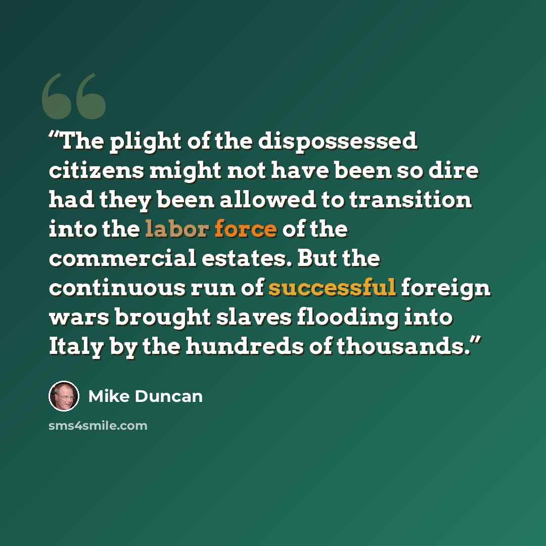 “The plight of the dispossessed citizens might not have been so dire had they been allowed to transition into the labor force of the commercial estates. But the continuous run of successful foreign wars brought slaves flooding into Italy by the hundreds of thousands.” quote by Mike Duncan