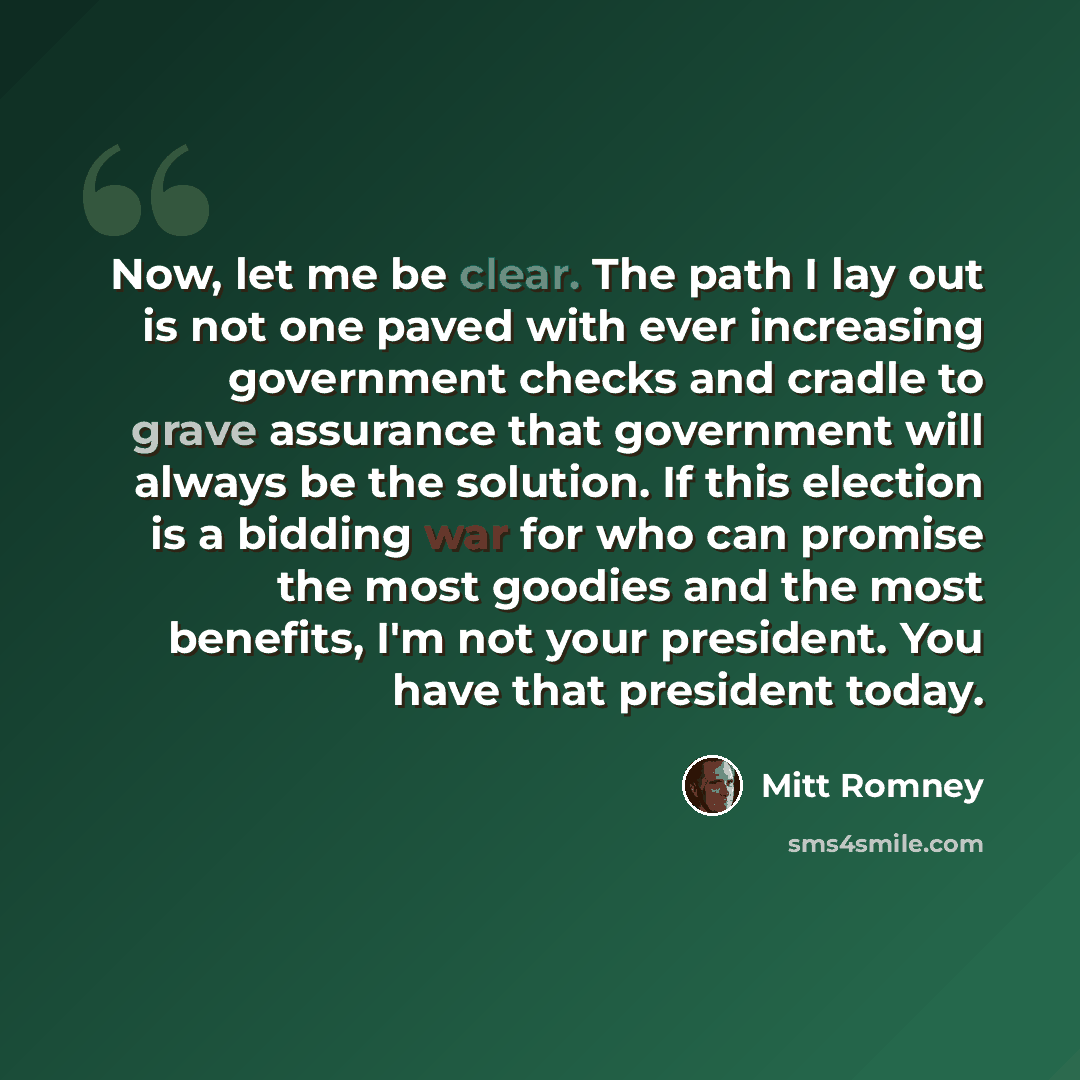 “Now, let me be clear. The path I lay out is not one paved with ever increasing government checks and cradle to grave assurance that government will always be the solution. If this election is a bidding war for who can promise the most goodies and the most benefits, I'm not your president. You have…” quote by Mitt Romney