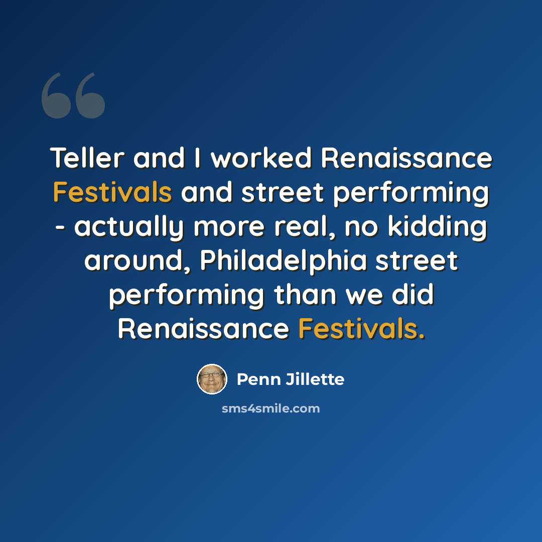 “Teller and I worked Renaissance Festivals and street performing - actually more real, no kidding around, Philadelphia street performing than we did Renaissance Festivals.” quote by Penn Jillette