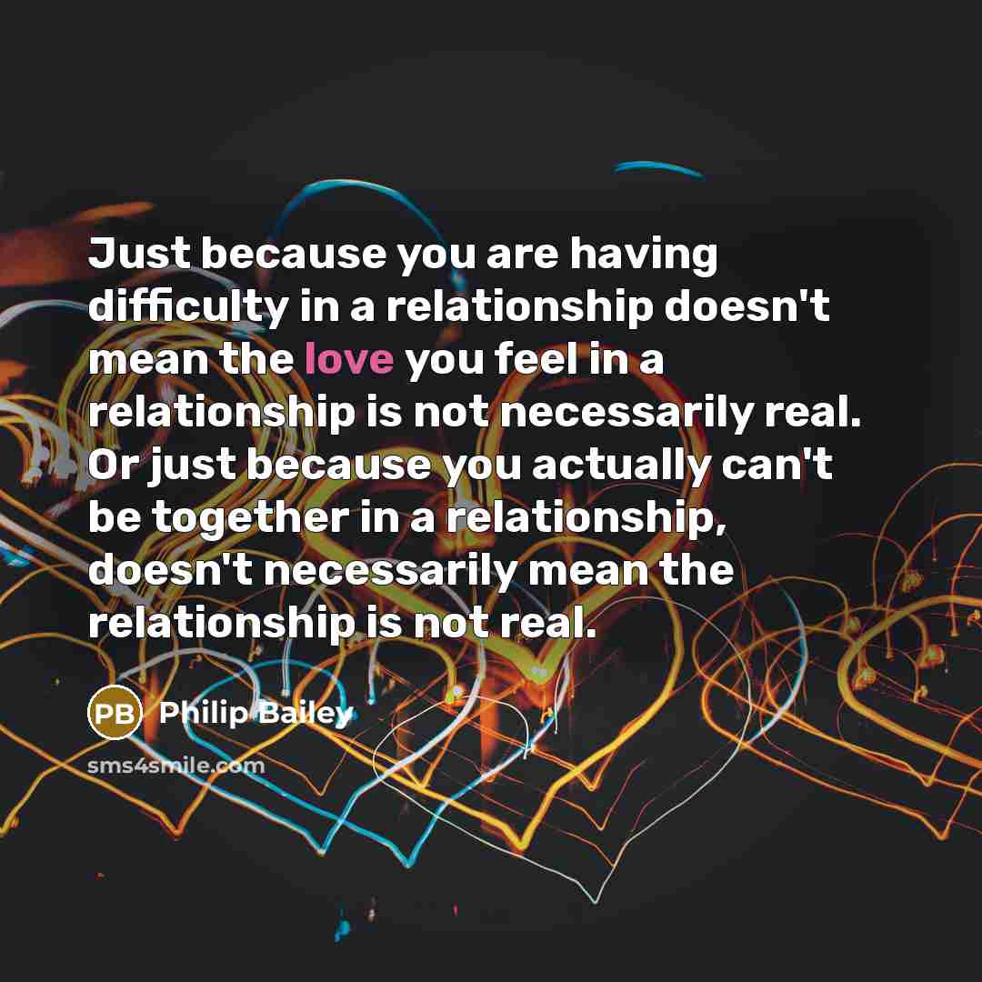 “Just because you are having difficulty in a relationship doesn't mean the love you feel in a relationship is not necessarily real. Or just because you actually can't be together in a relationship, doesn't necessarily mean the relationship is not real.” quote by Philip Bailey