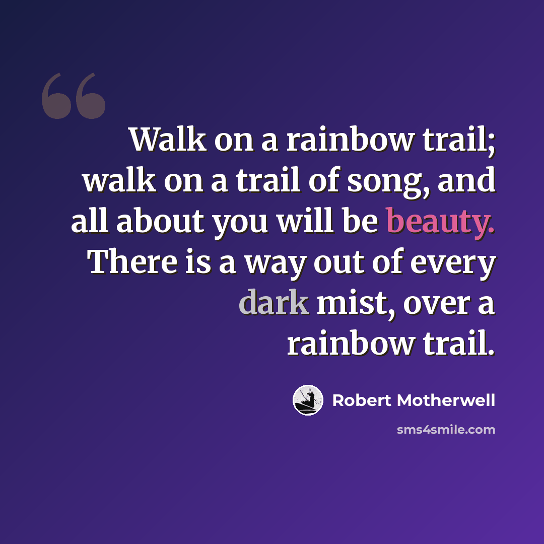 “Walk on a rainbow trail; walk on a trail of song, and all about you will be beauty. There is a way out of every dark mist, over a rainbow trail.” quote by Robert Motherwell
