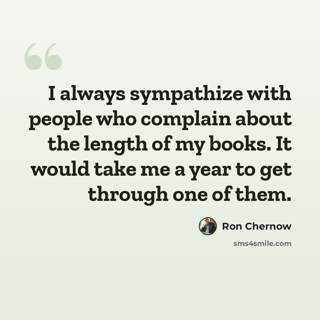 “I always sympathize with people who complain about the length of my books. It would take me a year to get through one of them.” quote by Ron Chernow