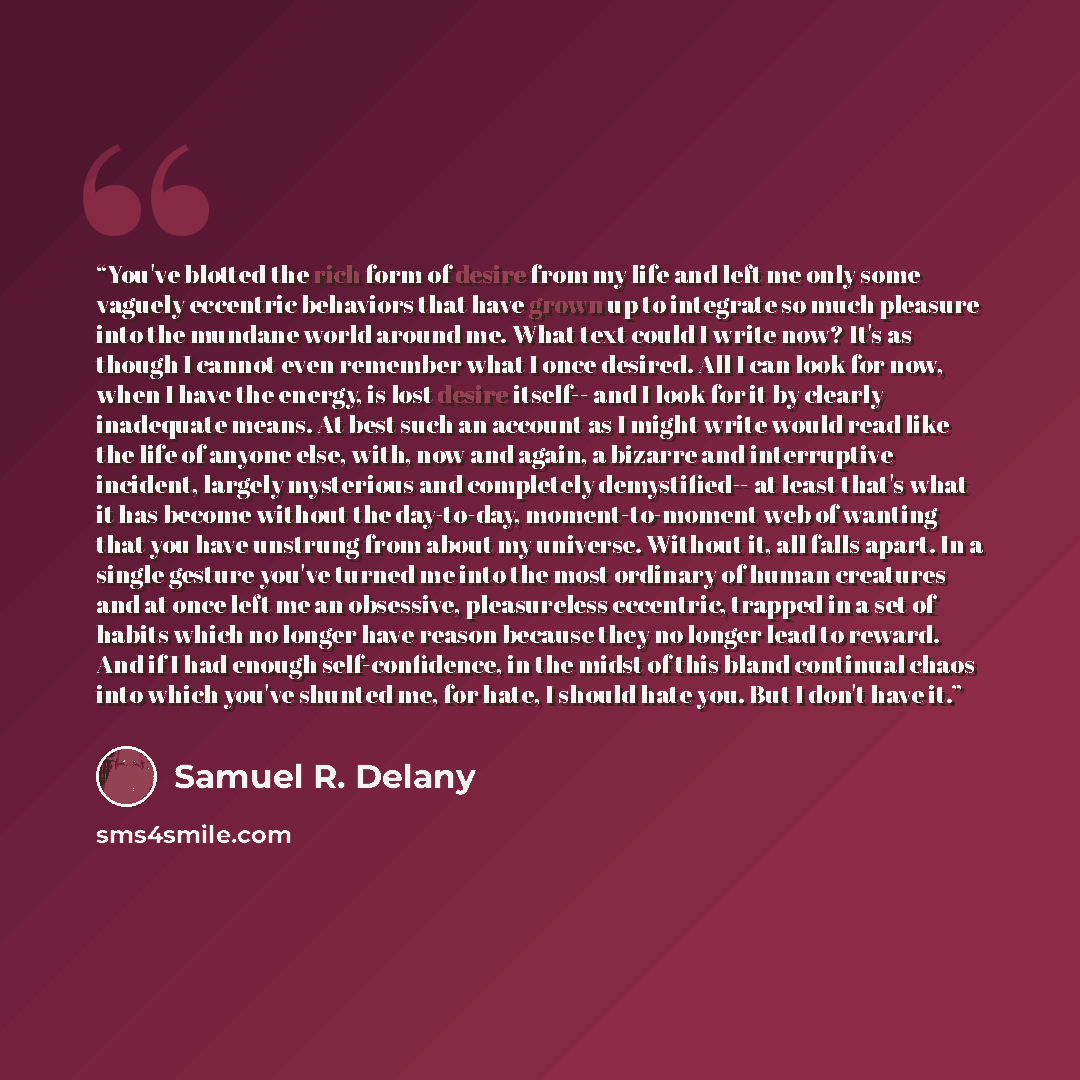 “You've blotted the rich form of desire from my life and left me only some vaguely eccentric behaviors that have grown up to integrate so much pleasure into the mundane world around me. What text could I write now? It's as though I cannot even remember what I once desired. All I can look for now…” quote by Samuel R. Delany