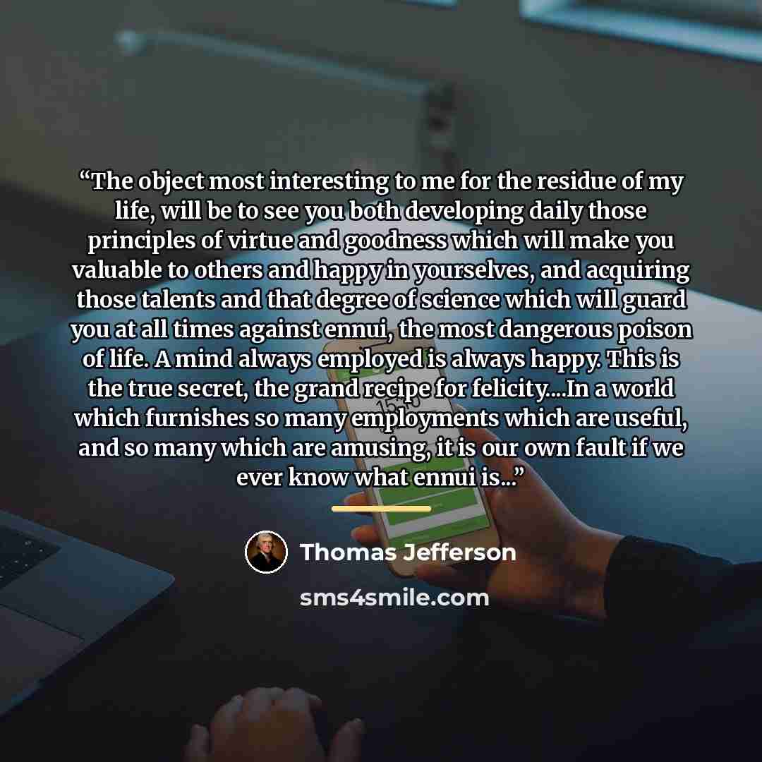 “The object most interesting to me for the residue of my life, will be to see you both developing daily those principles of virtue and goodness which will make you valuable to others and happy in yourselves, and acquiring those talents and that degree of science which will guard you at all times…” quote by Thomas Jefferson