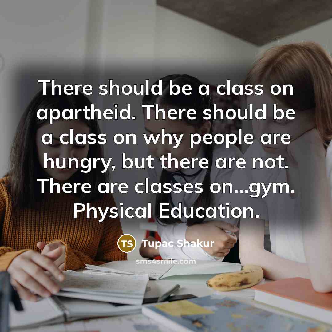 “There should be a class on apartheid. There should be a class on why people are hungry, but there are not. There are classes on...gym. Physical Education.” quote by Tupac Shakur