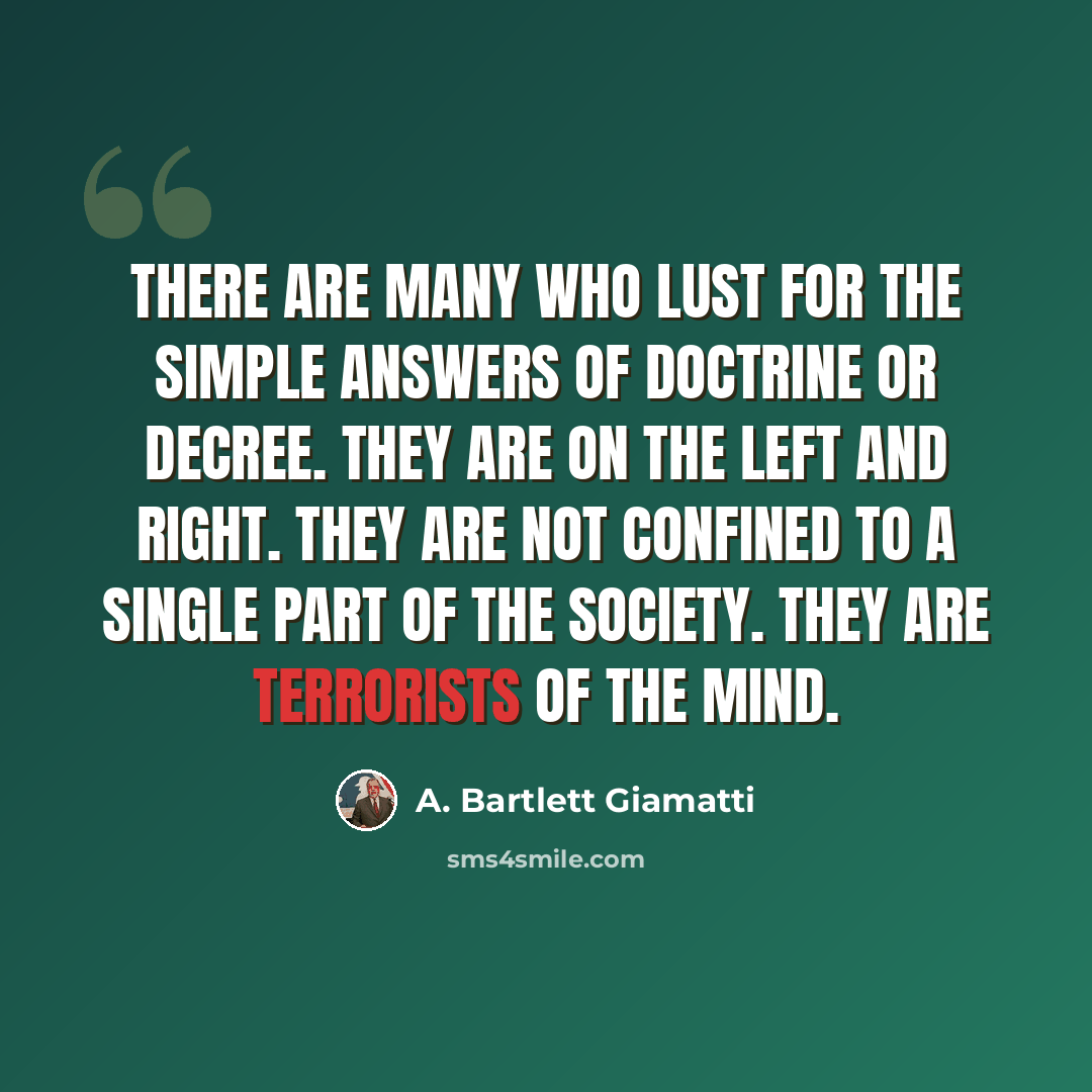 “There are many who lust for the simple answers of doctrine or decree. They are on the left and right. They are not confined to a single part of the society. They are terrorists of the mind.” quote by A. Bartlett Giamatti