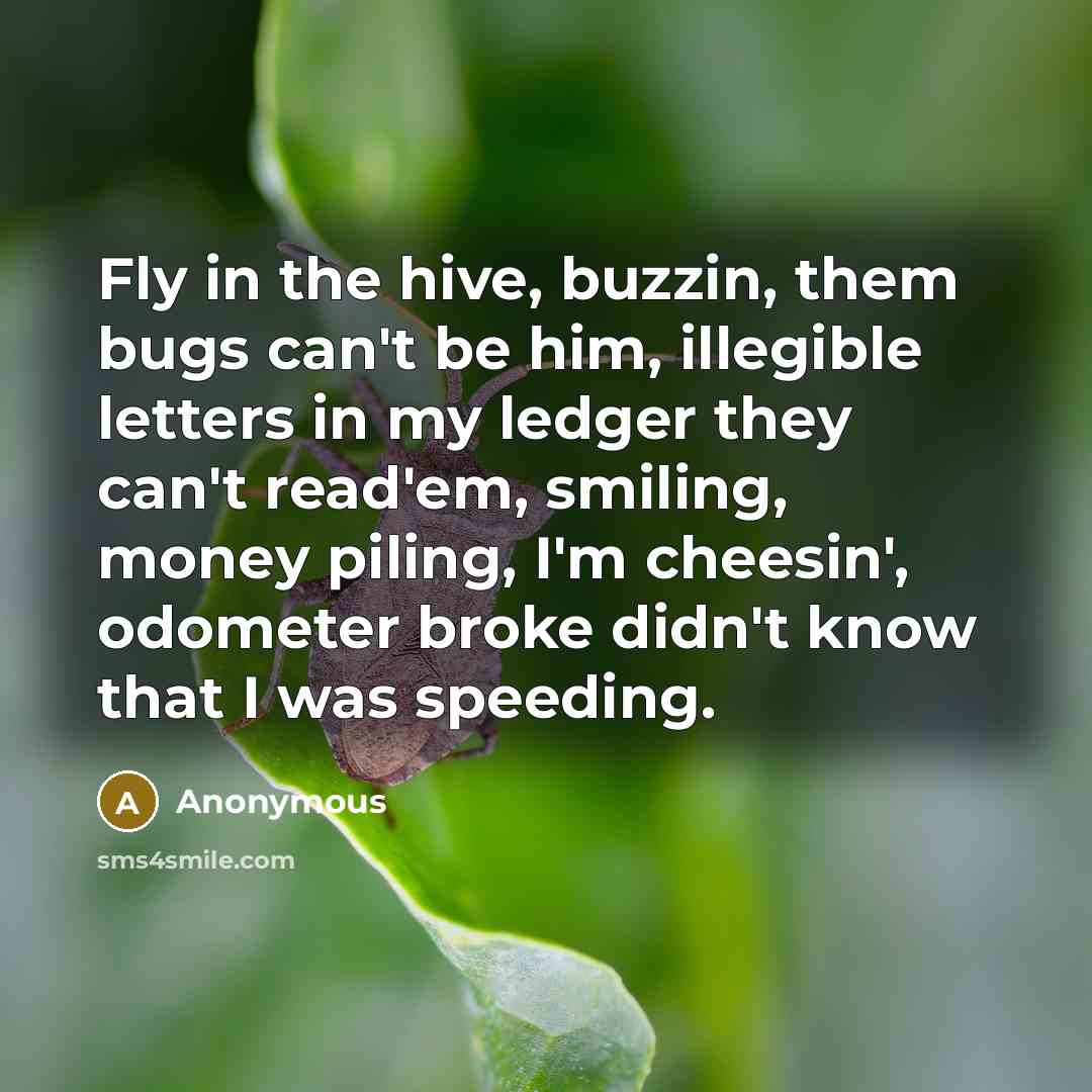 “Fly in the hive, buzzin, them bugs can't be him, illegible letters in my ledger they can't read'em, smiling, money piling, I'm cheesin', odometer broke didn't know that I was speeding.” quote by Anonymous