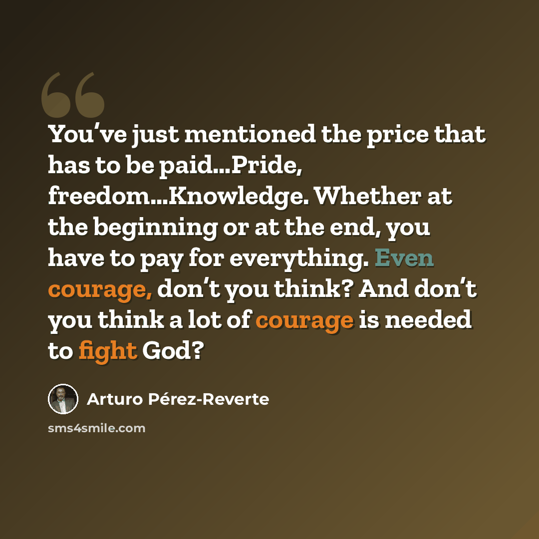 “You’ve just mentioned the price that has to be paid…Pride, freedom…Knowledge. Whether at the beginning or at the end, you have to pay for everything. Even courage, don’t you think? And don’t you think a lot of courage is needed to fight God?” quote by Arturo Pérez-Reverte