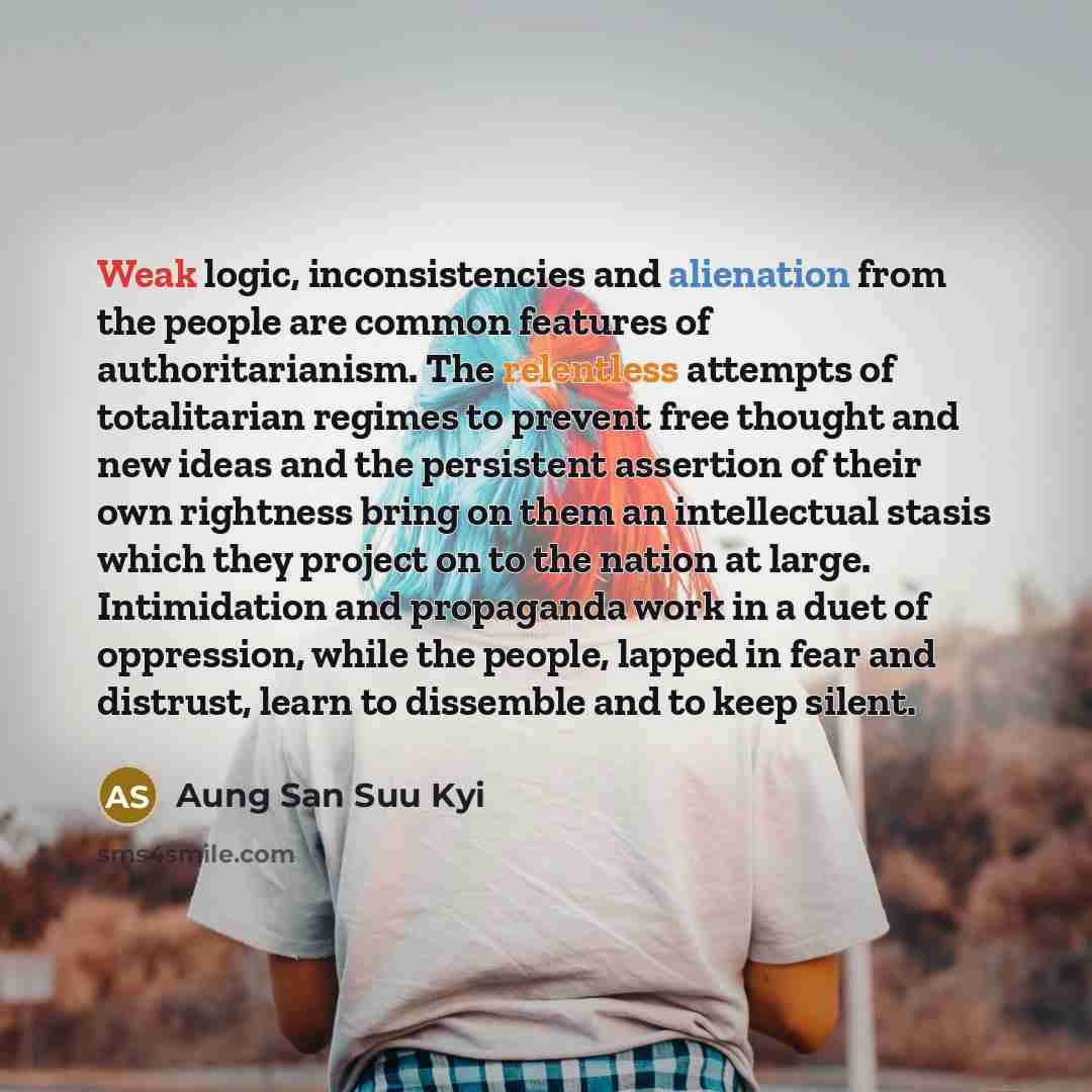 “Weak logic, inconsistencies and alienation from the people are common features of authoritarianism. The relentless attempts of totalitarian regimes to prevent free thought and new ideas and the persistent assertion of their own rightness bring on them an intellectual stasis which they project on…” quote by Aung San Suu Kyi