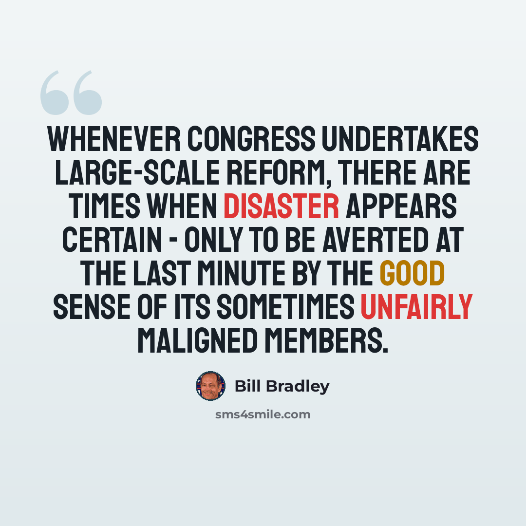 “Whenever Congress undertakes large-scale reform, there are times when disaster appears certain - only to be averted at the last minute by the good sense of its sometimes unfairly maligned members.” quote by Bill Bradley