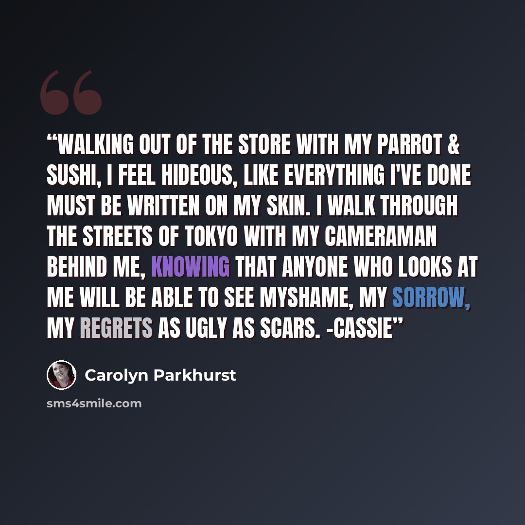 “Walking out of the store with my parrot & sushi, I feel hideous, like everything I've done must be written on my skin. I walk through the streets of Tokyo with my cameraman behind me, knowing that anyone who looks at me will be able to see myshame, my sorrow, my regrets as ugly as scars. -Cassie” quote by Carolyn Parkhurst