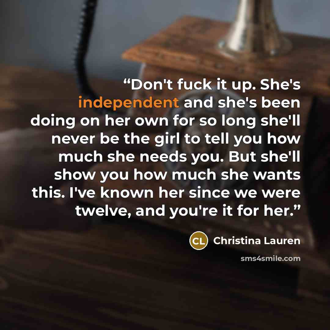“Don't fuck it up. She's independent and she's been doing on her own for so long she'll never be the girl to tell you how much she needs you. But she'll show you how much she wants this. I've known her since we were twelve, and you're it for her.” quote by Christina Lauren