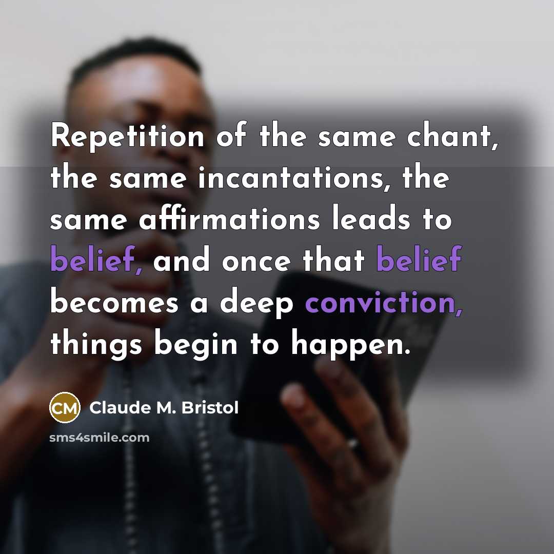 “Repetition of the same chant, the same incantations, the same affirmations leads to belief, and once that belief becomes a deep conviction, things begin to happen.” quote by Claude M. Bristol