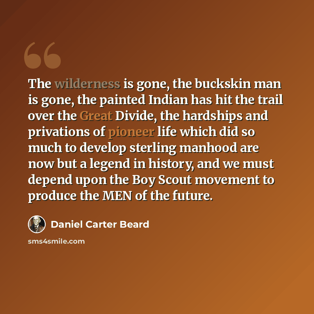 “The wilderness is gone, the buckskin man is gone, the painted Indian has hit the trail over the Great Divide, the hardships and privations of pioneer life which did so much to develop sterling manhood are now but a legend in history, and we must depend upon the Boy Scout movement to produce the…” quote by Daniel Carter Beard