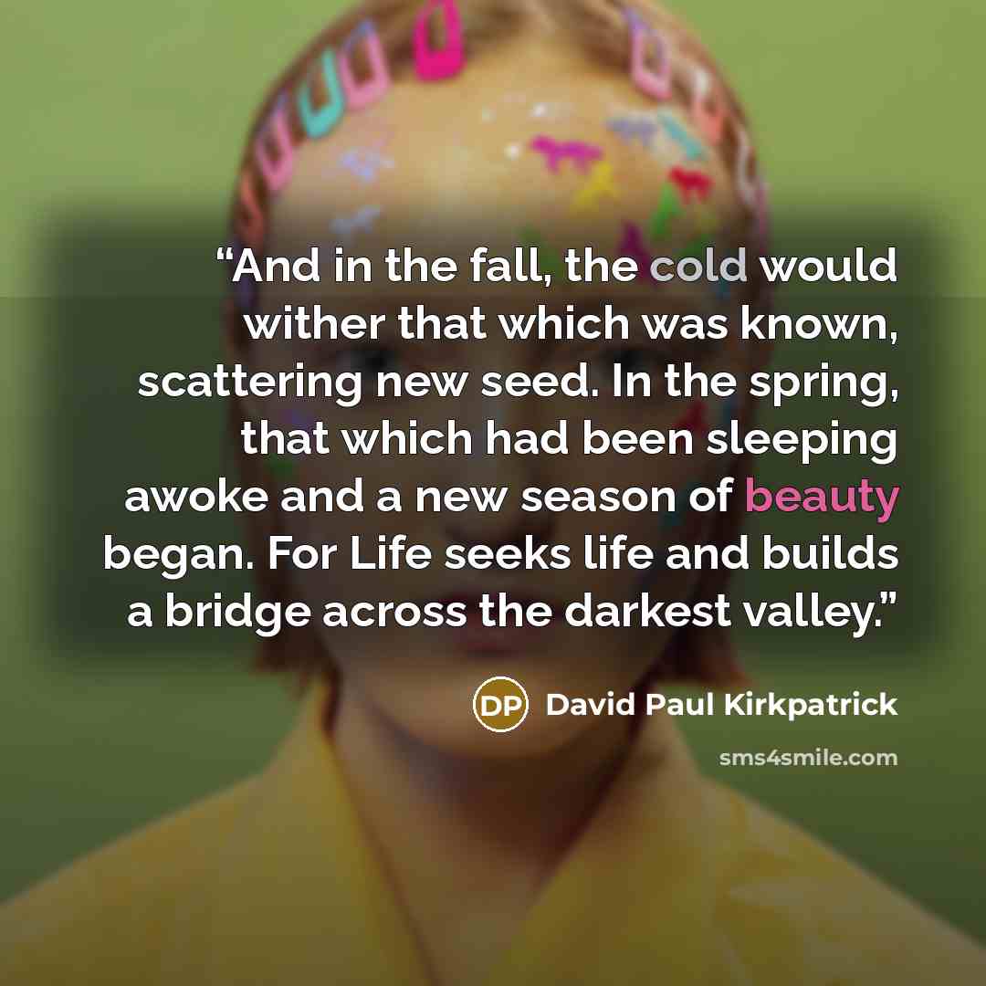 “And in the fall, the cold would wither that which was known, scattering new seed. In the spring, that which had been sleeping awoke and a new season of beauty began. For Life seeks life and builds a bridge across the darkest valley.” quote by David Paul Kirkpatrick