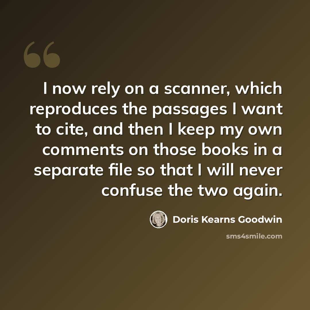“I now rely on a scanner, which reproduces the passages I want to cite, and then I keep my own comments on those books in a separate file so that I will never confuse the two again.” quote by Doris Kearns Goodwin