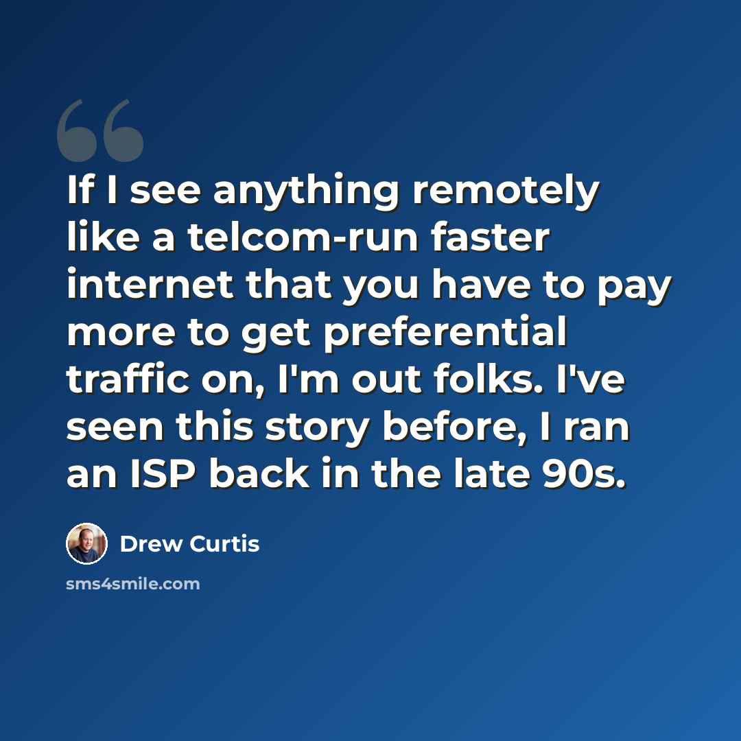 “If I see anything remotely like a telcom-run faster internet that you have to pay more to get preferential traffic on, I'm out folks. I've seen this story before, I ran an ISP back in the late 90s.” quote by Drew Curtis