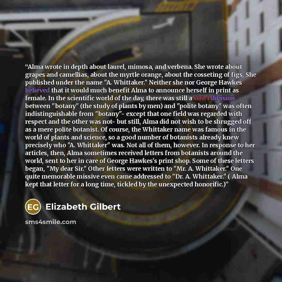 “Alma wrote in depth about laurel, mimosa, and verbena. She wrote about grapes and camellias, about the myrtle orange, about the cosseting of figs, She published under the name "A. Whittaker." Neither she nor George Hawkes believed that it would much benefit Alma to announce herself in print as…” quote by Elizabeth Gilbert