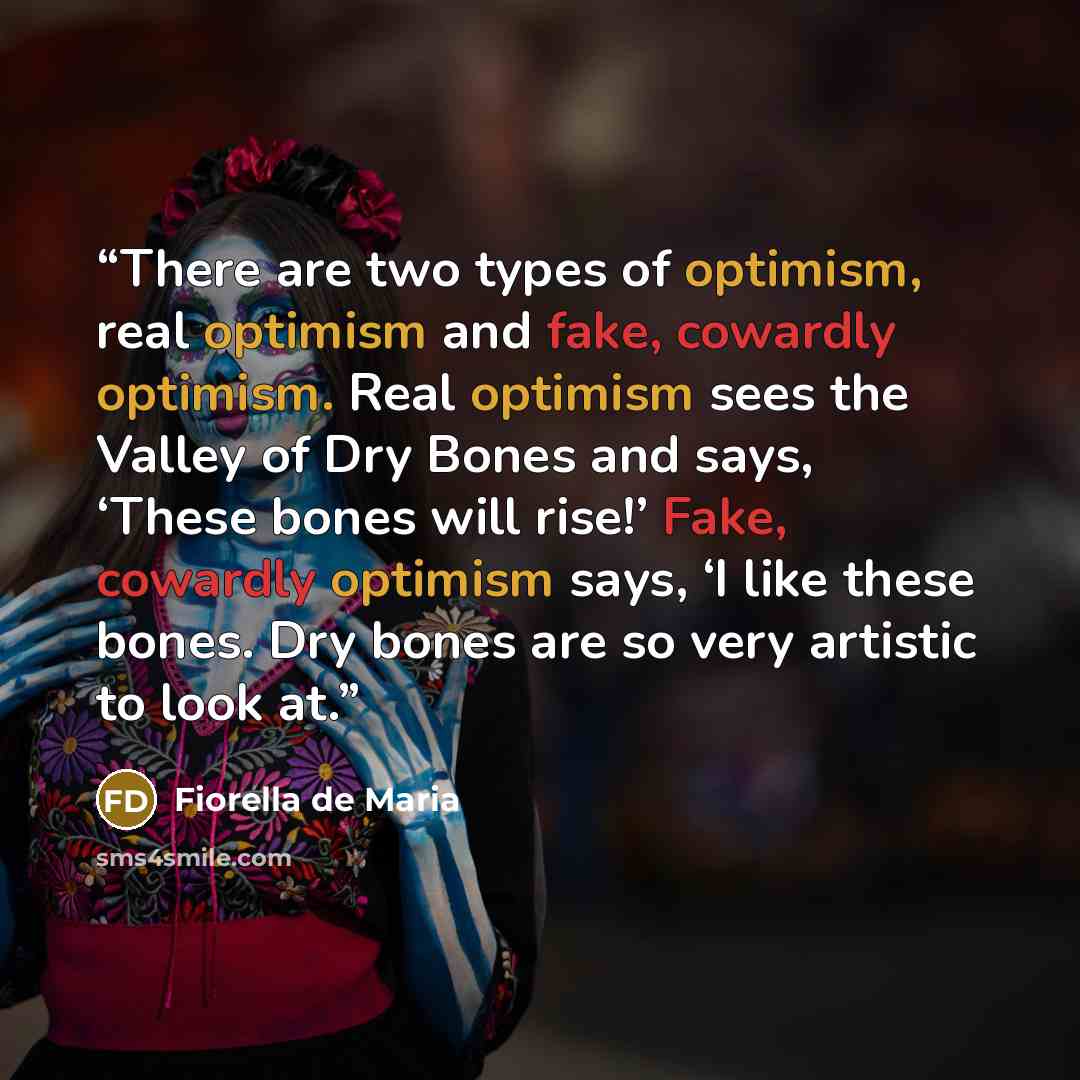 “There are two types of optimism, real optimism and fake, cowardly optimism. Real optimism sees the Valley of Dry Bones and says, ‘These bones will rise!’ Fake, cowardly optimism says, ‘I like these bones. Dry bones are so very artistic to look at.” quote by Fiorella de Maria