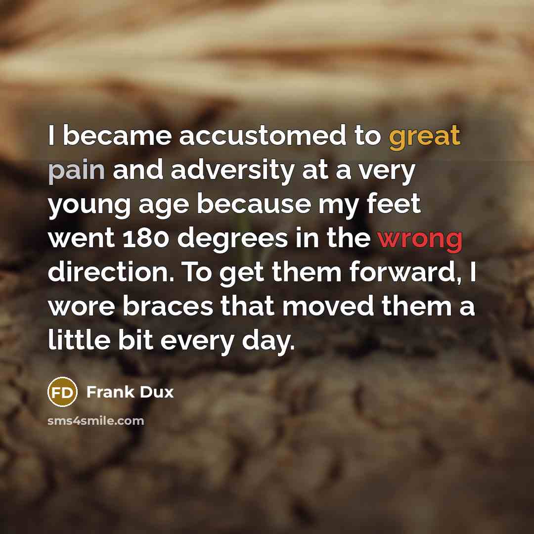 “I became accustomed to great pain and adversity at a very young age because my feet went 180 degrees in the wrong direction. To get them forward, I wore braces that moved them a little bit every day.” quote by Frank Dux
