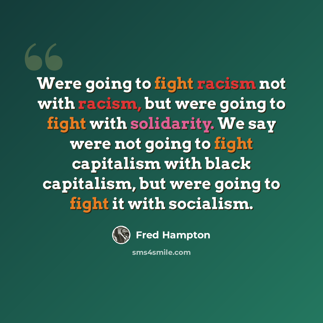 “Were going to fight racism not with racism, but were going to fight with solidarity. We say were not going to fight capitalism with black capitalism, but were going to fight it with socialism.” quote by Fred Hampton