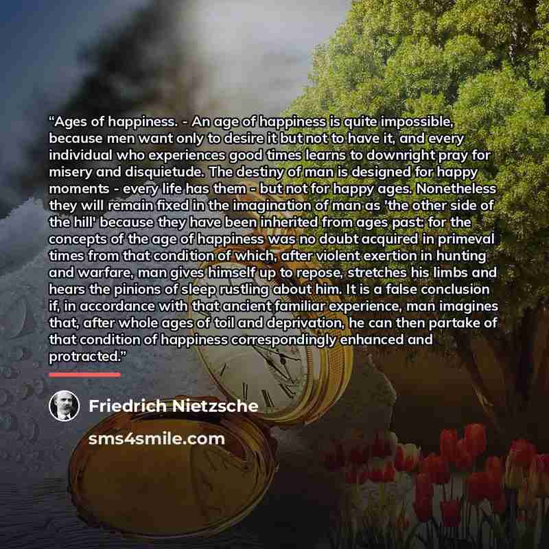 “Ages of happiness. - An age of happiness is quite impossible, because men want only to desire it but not to have it, and every individual who experiences good times learns to downright pray for misery and disquietude. The destiny of man is designed for happy moments - every life has them - but not…” quote by Friedrich Nietzsche