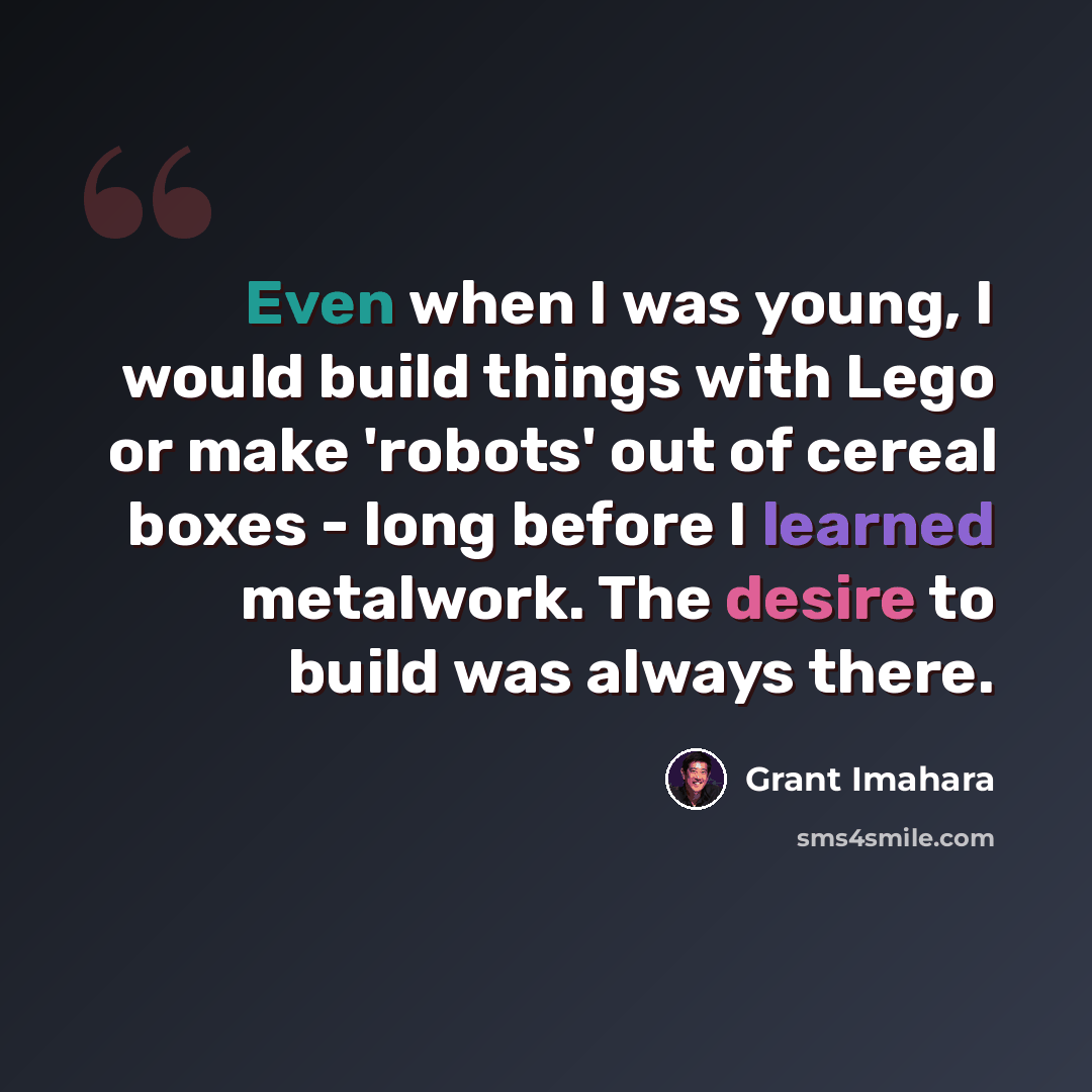 “Even when I was young, I would build things with Lego or make 'robots' out of cereal boxes - long before I learned metalwork. The desire to build was always there.” quote by Grant Imahara