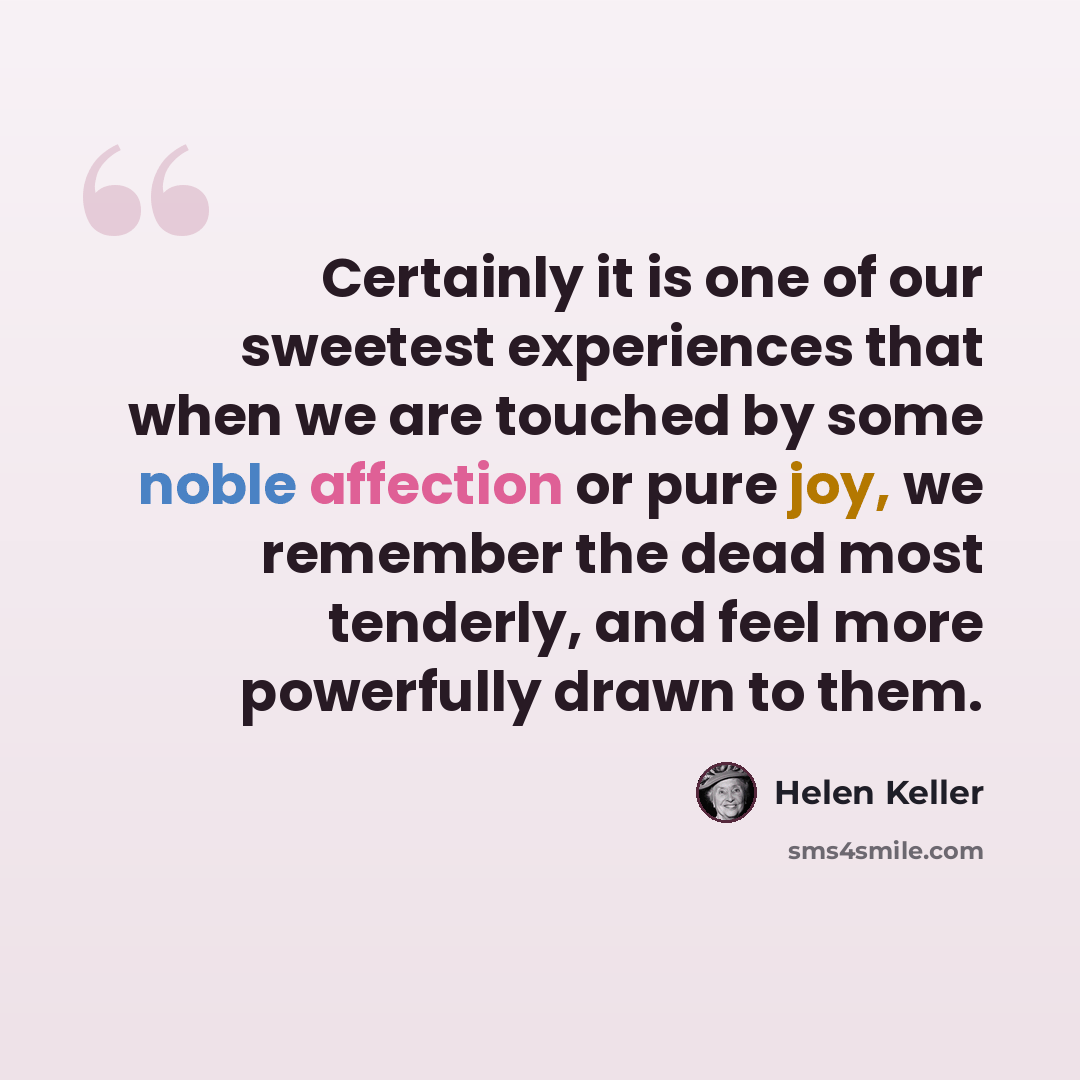“Certainly it is one of our sweetest experiences that when we are touched by some noble affection or pure joy, we remember the dead most tenderly, and feel more powerfully drawn to them.” quote by Helen Keller