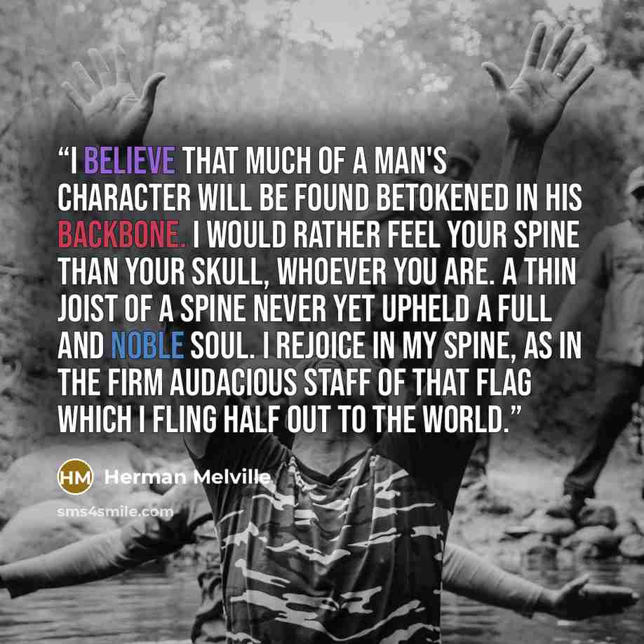 “I believe that much of a man's character will be found betokened in his backbone. I would rather feel your spine than your skull, whoever you are. A thin joist of a spine never yet upheld a full and noble soul. I rejoice in my spine, as in the firm audacious staff of that flag which I fling half…” quote by Herman Melville