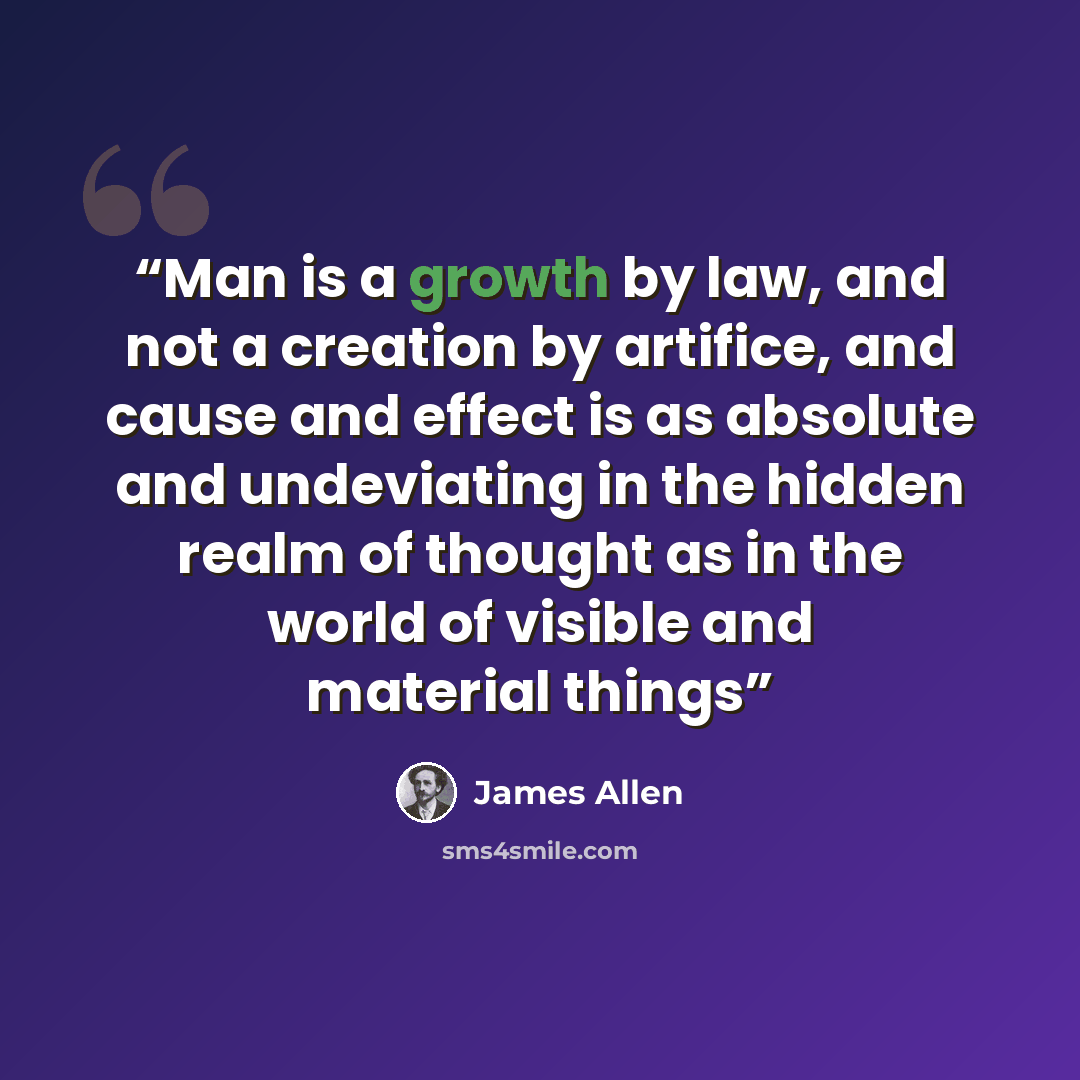 “Man is a growth by law, and not a creation by artifice, and cause and effect is as absolute and undeviating in the hidden realm of thought as in the world of visible and material things” quote by James Allen