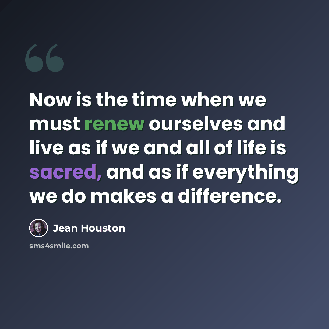 “Now is the time when we must renew ourselves and live as if we and all of life is sacred, and as if everything we do makes a difference.” quote by Jean Houston