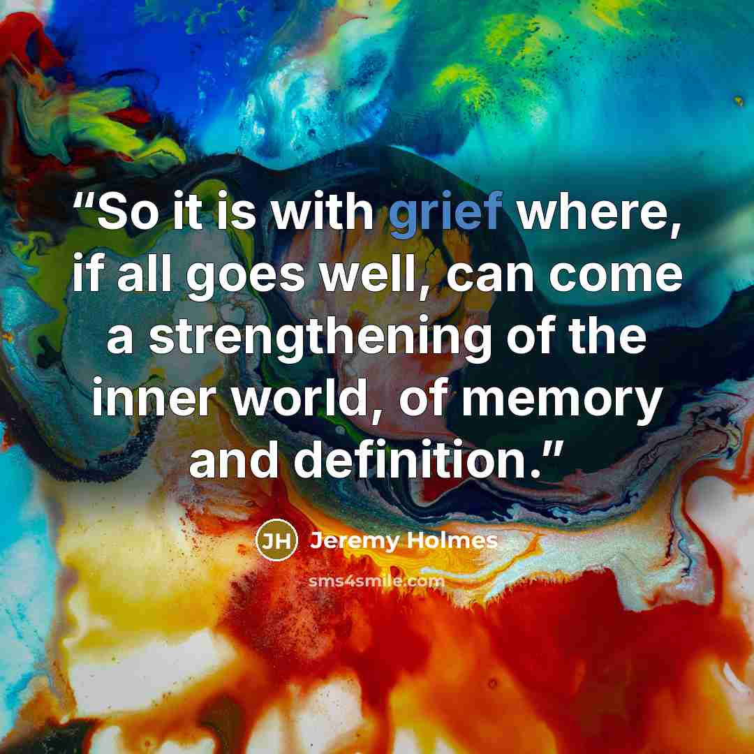 “So it is with grief where, if all goes well, can come a strengthening of the inner world, of memory and definition.” quote by Jeremy Holmes