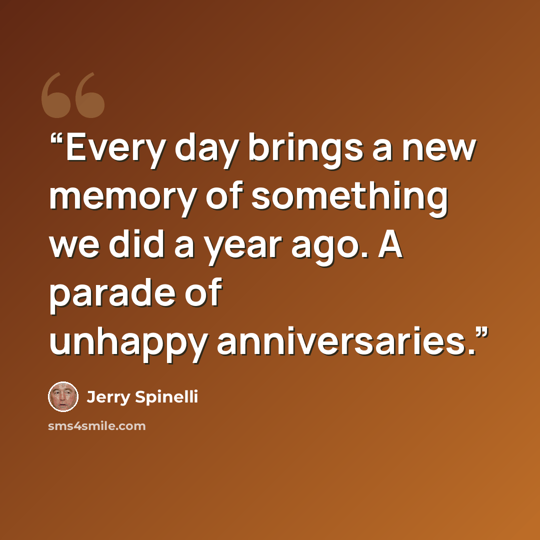 “Every day brings a new memory of something we did a year ago. A parade of unhappy anniversaries.” quote by Jerry Spinelli