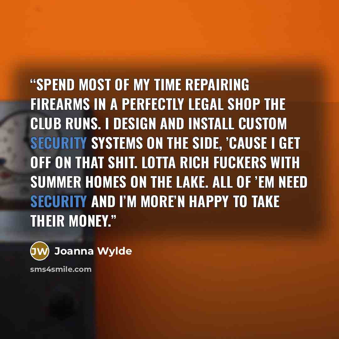 “spend most of my time repairing firearms in a perfectly legal shop the club runs. I design and install custom security systems on the side, ’cause I get off on that shit. Lotta rich fuckers with summer homes on the lake. All of ’em need security and I’m more’n happy to take their money.” quote by Joanna Wylde