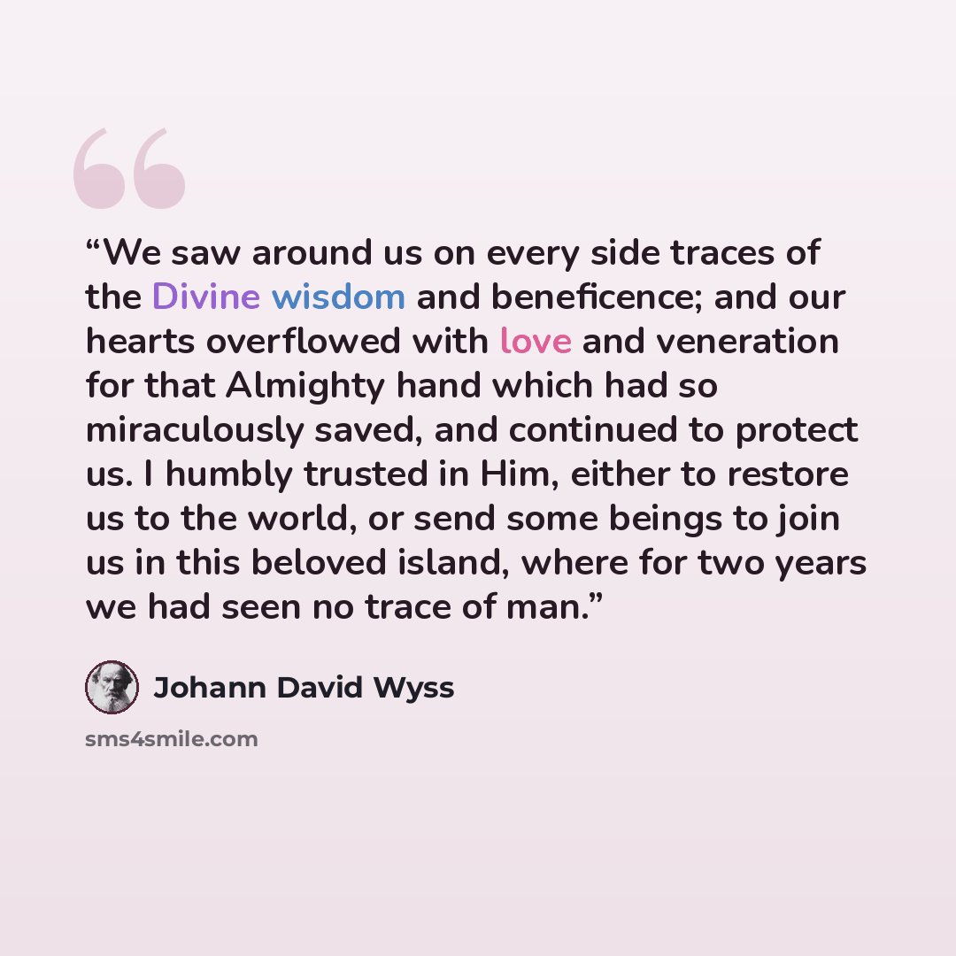 “We saw around us on every side traces of the Divine wisdom and beneficence; and our hearts overflowed with love and veneration for that Almighty hand which had so miraculously saved, and continued to protect us. I humbly trusted in Him, either to restore us to the world, or send some beings to…” quote by Johann David Wyss