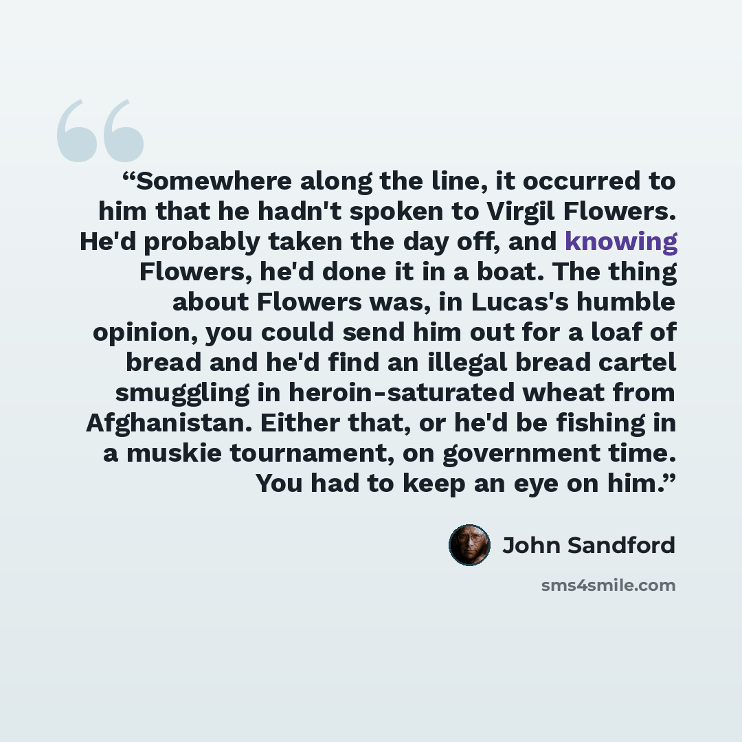 “Somewhere along the line, it occurred to him that he hadn't spoken to Virgil Flowers. He'd probably taken the day off, and knowing Flowers, he'd done it in a boat. The thing about Flowers was, in Lucas's humble opinion, you could send him out for a loaf of bread and he'd find an illegal bread…” quote by John Sandford